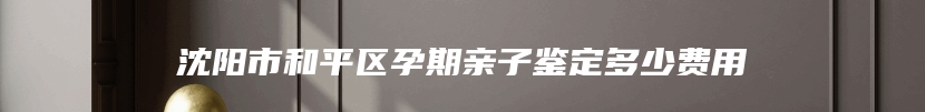 沈阳市和平区孕期亲子鉴定多少费用