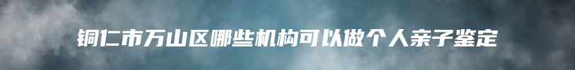 铜仁市万山区哪些机构可以做个人亲子鉴定