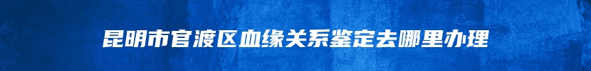 昆明市官渡区血缘关系鉴定去哪里办理