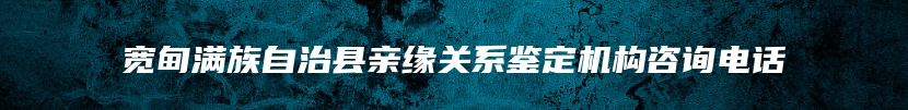 宽甸满族自治县亲缘关系鉴定机构咨询电话