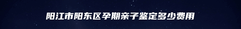 阳江市阳东区孕期亲子鉴定多少费用