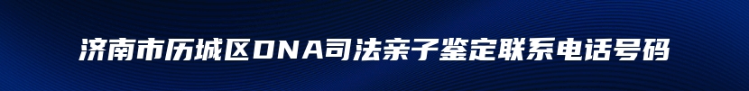 济南市历城区DNA司法亲子鉴定联系电话号码