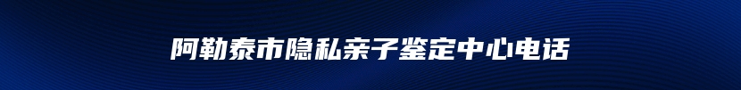 阿勒泰市隐私亲子鉴定中心电话