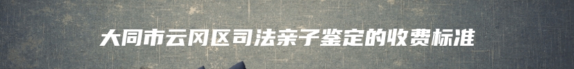 大同市云冈区司法亲子鉴定的收费标准