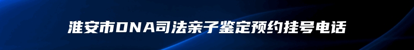 淮安市DNA司法亲子鉴定预约挂号电话