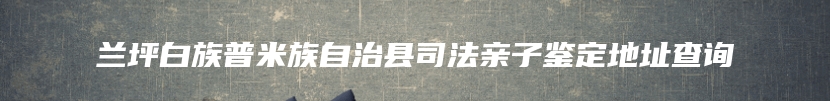 兰坪白族普米族自治县司法亲子鉴定地址查询