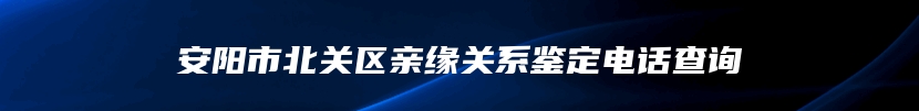 安阳市北关区亲缘关系鉴定电话查询