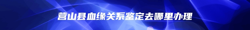 营山县血缘关系鉴定去哪里办理