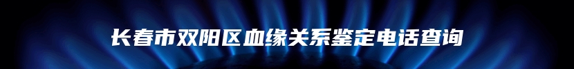 长春市双阳区血缘关系鉴定电话查询