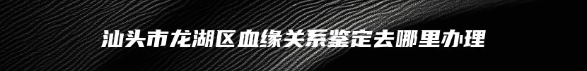 汕头市龙湖区血缘关系鉴定去哪里办理
