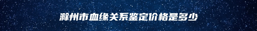 滁州市血缘关系鉴定价格是多少