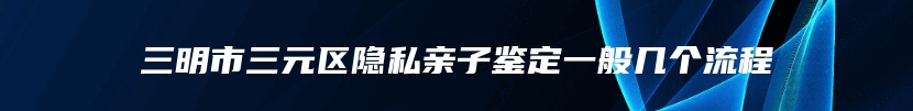 三明市三元区隐私亲子鉴定一般几个流程