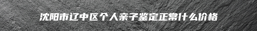 沈阳市辽中区个人亲子鉴定正常什么价格