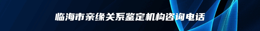 临海市亲缘关系鉴定机构咨询电话