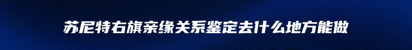 苏尼特右旗亲缘关系鉴定去什么地方能做