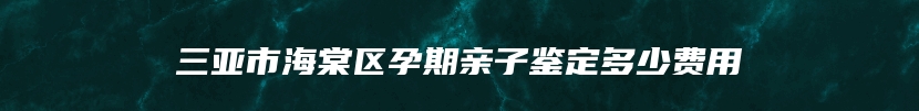 三亚市海棠区孕期亲子鉴定多少费用