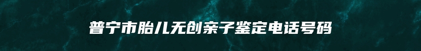 普宁市胎儿无创亲子鉴定电话号码