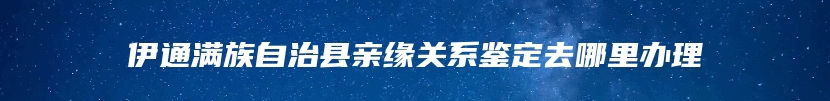 伊通满族自治县亲缘关系鉴定去哪里办理