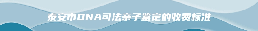 泰安市DNA司法亲子鉴定的收费标准