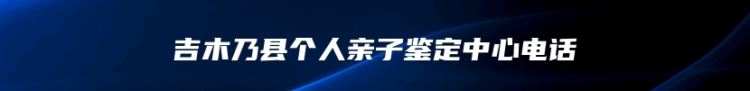 吉木乃县个人亲子鉴定中心电话