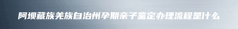 阿坝藏族羌族自治州孕期亲子鉴定办理流程是什么