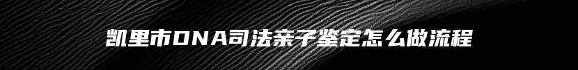 凯里市DNA司法亲子鉴定怎么做流程