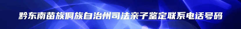 黔东南苗族侗族自治州司法亲子鉴定联系电话号码