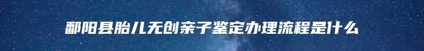 鄱阳县胎儿无创亲子鉴定办理流程是什么