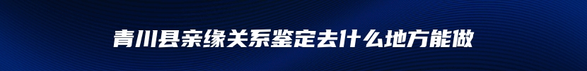 青川县亲缘关系鉴定去什么地方能做