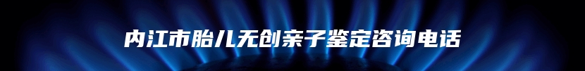 内江市胎儿无创亲子鉴定咨询电话