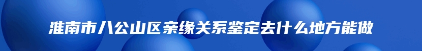 淮南市八公山区亲缘关系鉴定去什么地方能做