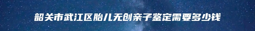 韶关市武江区胎儿无创亲子鉴定需要多少钱