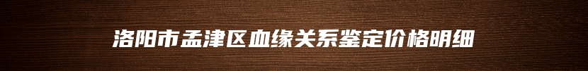 洛阳市孟津区血缘关系鉴定价格明细