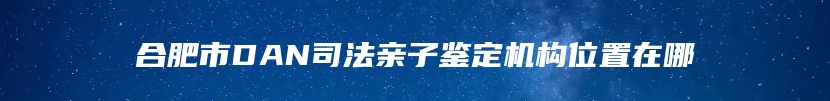 合肥市DAN司法亲子鉴定机构位置在哪