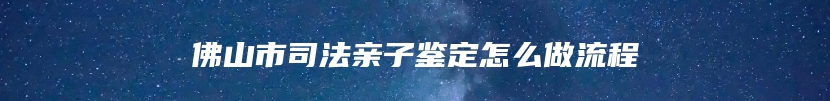 佛山市司法亲子鉴定怎么做流程