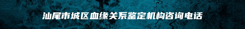 汕尾市城区血缘关系鉴定机构咨询电话