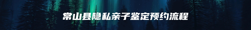 常山县隐私亲子鉴定预约流程
