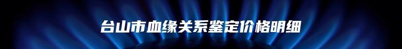 台山市血缘关系鉴定价格明细