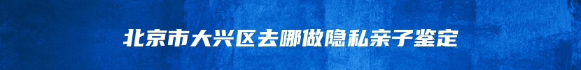 北京市大兴区去哪做隐私亲子鉴定