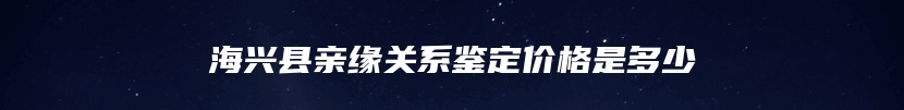 海兴县亲缘关系鉴定价格是多少