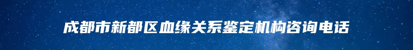 成都市新都区血缘关系鉴定机构咨询电话