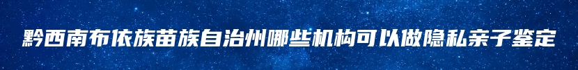 黔西南布依族苗族自治州哪些机构可以做隐私亲子鉴定