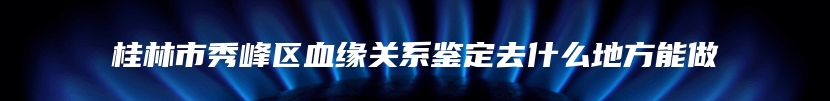 桂林市秀峰区血缘关系鉴定去什么地方能做