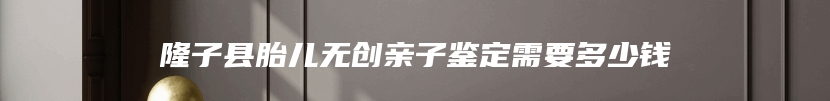 隆子县胎儿无创亲子鉴定需要多少钱