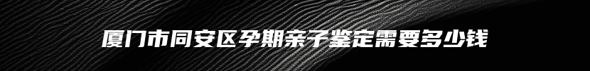 厦门市同安区孕期亲子鉴定需要多少钱