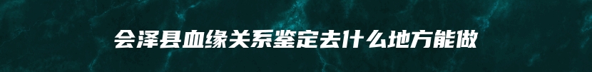 会泽县血缘关系鉴定去什么地方能做