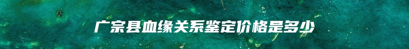 广宗县血缘关系鉴定价格是多少