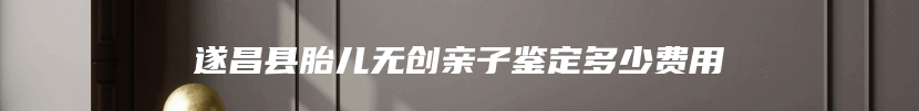 遂昌县胎儿无创亲子鉴定多少费用