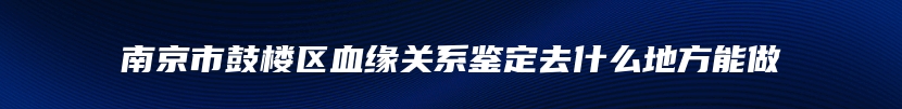 南京市鼓楼区血缘关系鉴定去什么地方能做