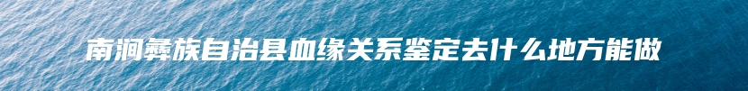 南涧彝族自治县血缘关系鉴定去什么地方能做